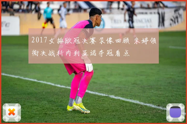 2017女排欧冠决赛录像回顾 朱婷领衔决战科内利亚诺夺冠看点