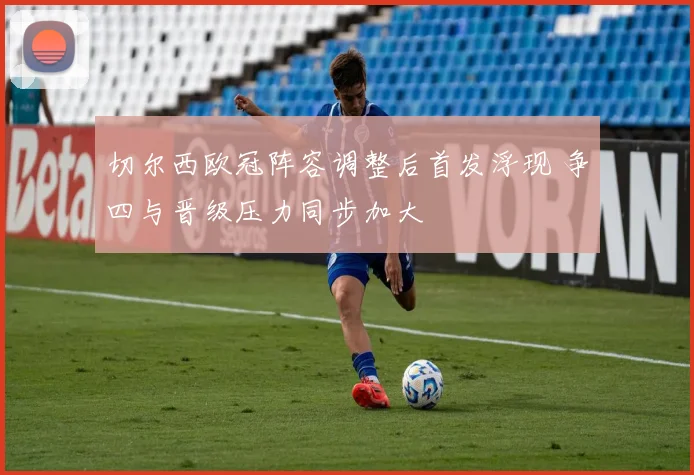 切尔西欧冠阵容调整后首发浮现 争四与晋级压力同步加大