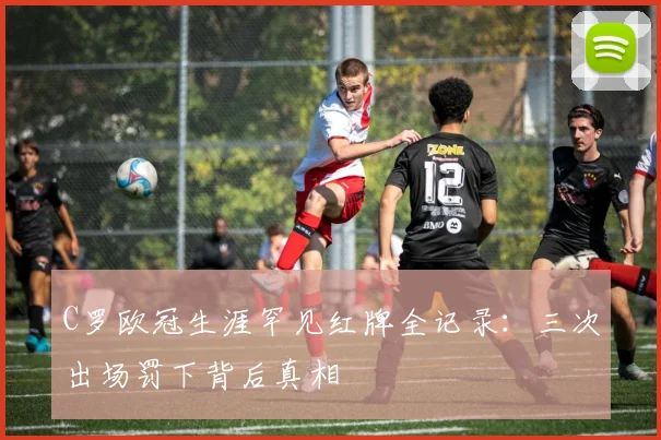 C罗欧冠生涯罕见红牌全记录:三次出场罚下背后真相