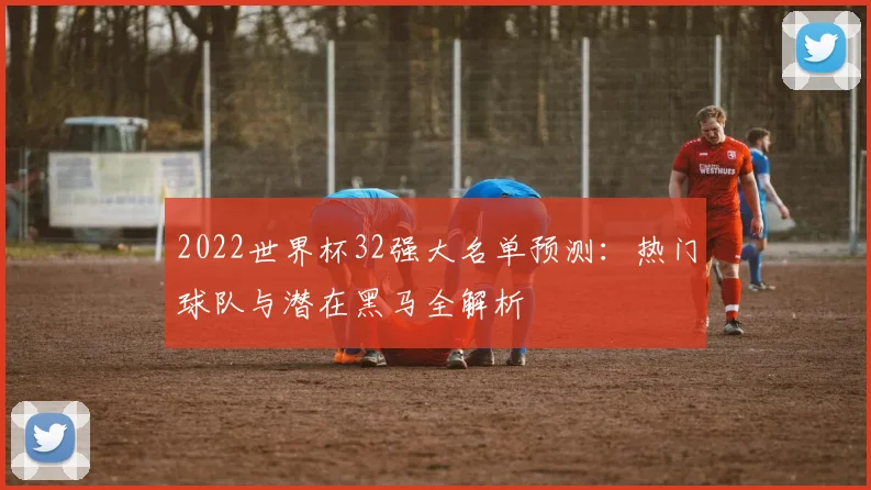 2022世界杯32强大名单预测:热门球队与潜在黑马全解析