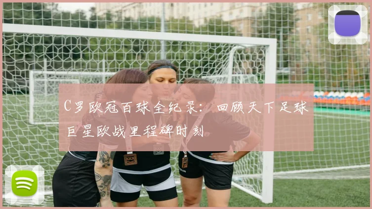 C罗欧冠百球全纪录:回顾天下足球巨星欧战里程碑时刻