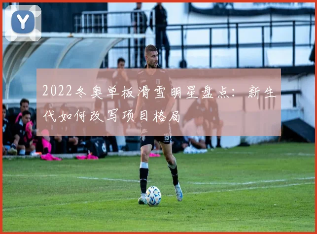 2022冬奥单板滑雪明星盘点：新生代如何改写项目格局