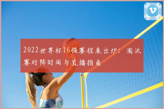 2022世界杯16强赛程表出炉:淘汰赛对阵时间与直播指南